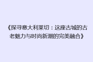 《探寻意大利莱切:这座古城的古老魅力与时尚新潮的完美融合》