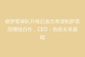 格罗索率队升级后表态希望和萨索洛继续合作，CEO：他是未来基础