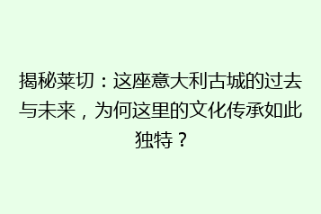 揭秘莱切:这座意大利古城的过去与未来,为何这里的文化传承如此独特?