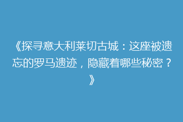 《探寻意大利莱切古城:这座被遗忘的罗马遗迹,隐藏着哪些秘密?》