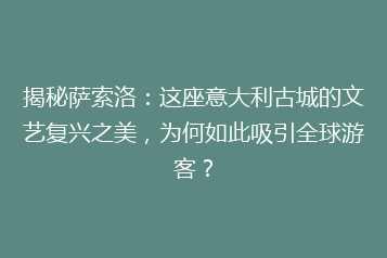 揭秘萨索洛:这座意大利古城的文艺复兴之美,为何如此吸引全球游客?