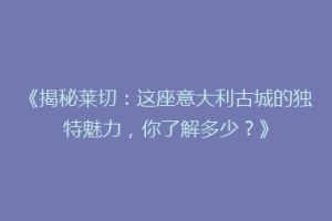 《揭秘莱切：这座意大利古城的独特魅力，你了解多少？》
