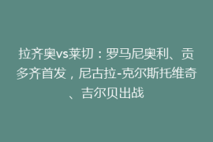 拉齐奥vs莱切：罗马尼奥利、贡多齐首发，尼古拉-克尔斯托维奇、吉尔贝出战