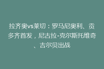 拉齐奥vs莱切:罗马尼奥利、贡多齐首发,尼古拉-克尔斯托维奇、吉尔贝出战