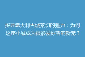 探寻意大利古城莱切的魅力：为何这座小城成为摄影爱好者的新宠？