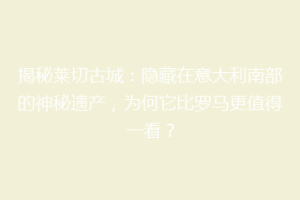 揭秘莱切古城：隐藏在意大利南部的神秘遗产，为何它比罗马更值得一看？