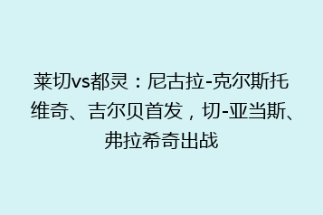 莱切vs都灵:尼古拉-克尔斯托维奇、吉尔贝首发,切-亚当斯、弗拉希奇出战