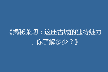 《揭秘莱切：这座古城的独特魅力，你了解多少？》