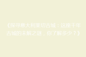 《探寻意大利莱切古城：这座千年古城的未解之谜，你了解多少？》