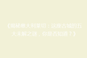 《揭秘意大利莱切：这座古城的五大未解之谜，你是否知道？》