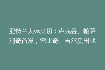 亚特兰大vs莱切:卢克曼、帕萨利奇首发,雷比奇、吉尔贝出战