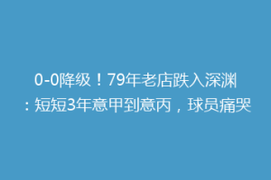 0-0降级！79年老店跌入深渊：短短3年意甲到意丙，球员痛哭