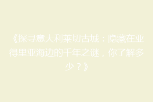 《探寻意大利莱切古城：隐藏在亚得里亚海边的千年之谜，你了解多少？》