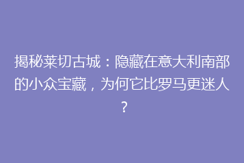 揭秘莱切古城:隐藏在意大利南部的小众宝藏,为何它比罗马更迷人?