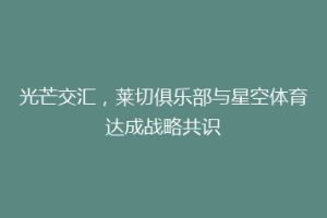 光芒交汇，莱切俱乐部与星空体育达成战略共识