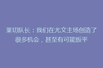 莱切队长:我们在尤文主场创造了很多机会,甚至有可能扳平