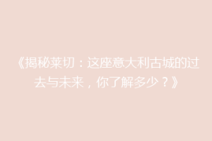 《揭秘莱切：这座意大利古城的过去与未来，你了解多少？》