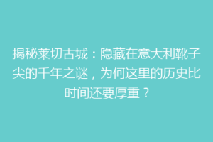 揭秘莱切古城：隐藏在意大利靴子尖的千年之谜，为何这里的历史比时间还要厚重？