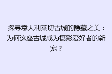 探寻意大利莱切古城的隐藏之美:为何这座古城成为摄影爱好者的新宠?