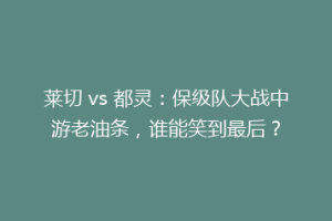 莱切 vs 都灵：保级队大战中游老油条，谁能笑到最后？
