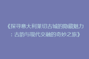 《探寻意大利莱切古城的隐藏魅力：古韵与现代交融的奇妙之旅》