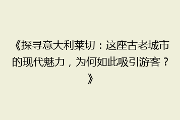 《探寻意大利莱切:这座古老城市的现代魅力,为何如此吸引游客?》