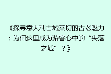 《探寻意大利古城莱切的古老魅力:为何这里成为游客心中的“失落之城”?》