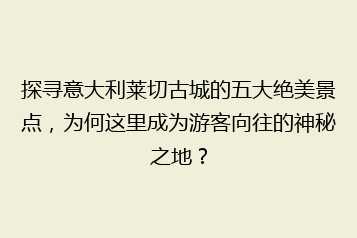 探寻意大利莱切古城的五大绝美景点,为何这里成为游客向往的神秘之地?