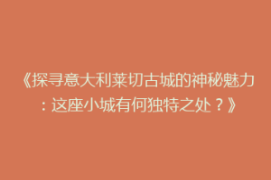 《探寻意大利莱切古城的神秘魅力：这座小城有何独特之处？》