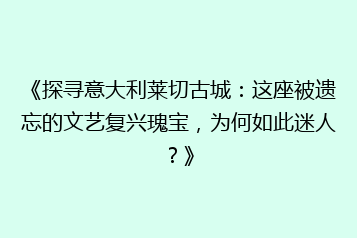 《探寻意大利莱切古城:这座被遗忘的文艺复兴瑰宝,为何如此迷人?》