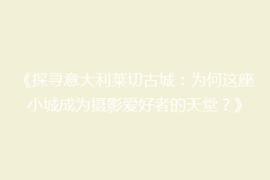 《探寻意大利莱切古城：为何这座小城成为摄影爱好者的天堂？》