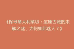 《探寻意大利莱切：这座古城的未解之谜，为何如此迷人？》